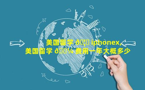 美国留学 🦍 iphonex,美国留学 🐼 费用一年大概多少人民币